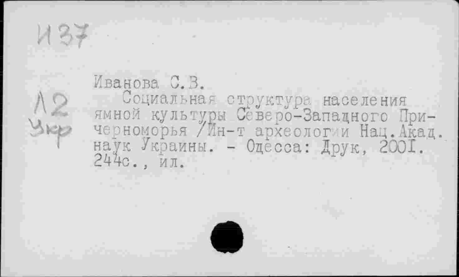 ﻿и в/
Л 2
Иванова 0.3.
Социальная структура населения ямной культуры Северо-Западного Причерноморья /Ин-т археолог и Нац.Акад, наук Украины. - Одесса: Друк, 2001. 24чс. , йл.